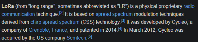 LoRa (from &ldquo;long range&rdquo;, sometimes abbreviated as &ldquo;LR&rdquo;) is a physical proprietary radio communication technique.[2] It is based on spread spectrum modulation techniques derived from chirp spread spectrum (CSS) technology.[3] It was developed by Cycleo, a company of Grenoble, France, and patented in 2014.[4] In March 2012, Cycleo was acquired by the US company Semtech.[5]