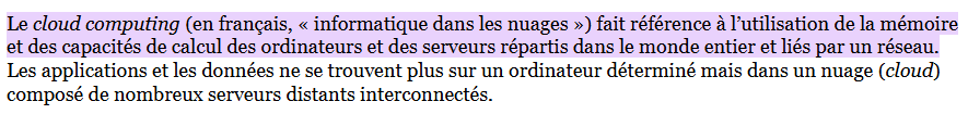 Le cloud computing (en français, « informatique dans les nuages ») fait référence à l’utilisation de la mémoire et des capacités de calcul des ordinateurs et des serveurs répartis dans le monde entier et liés par un réseau. Les applications et les données ne se trouvent plus sur un ordinateur déterminé mais dans un nuage (cloud) composé de nombreux serveurs distants interconnectés